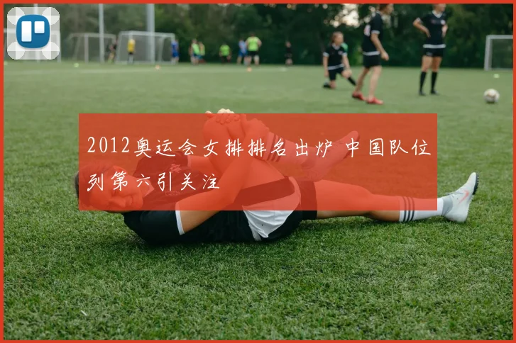 2012奥运会女排排名出炉 中国队位列第六引关注