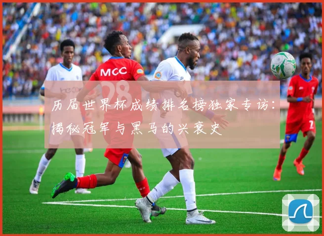历届世界杯成绩排名榜独家专访:揭秘冠军与黑马的兴衰史