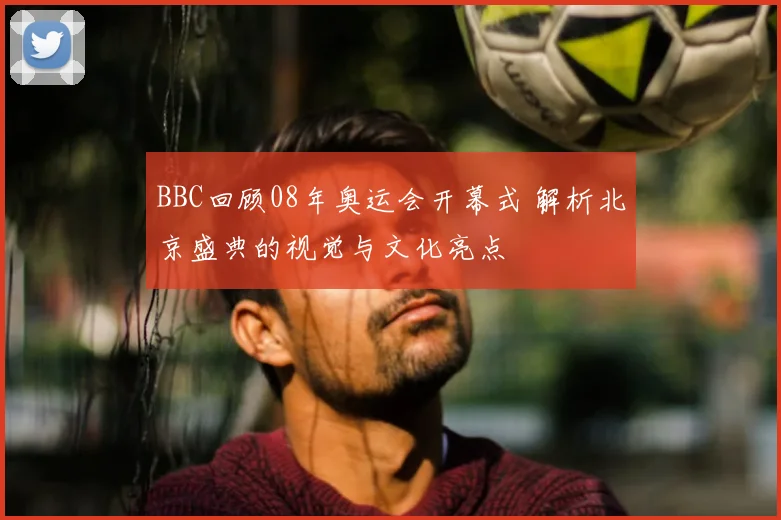 BBC回顾08年奥运会开幕式 解析北京盛典的视觉与文化亮点