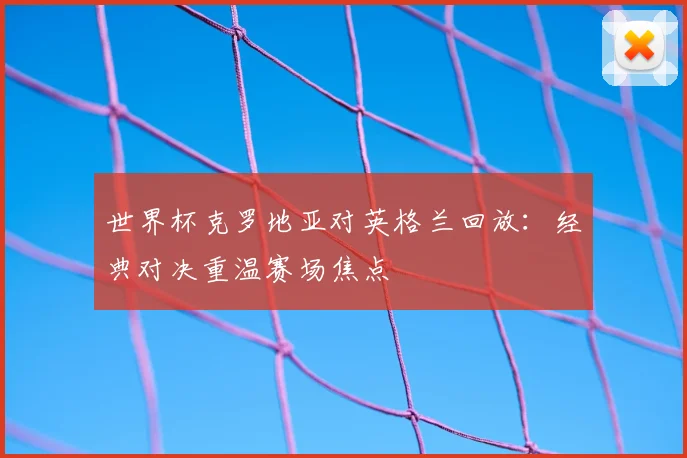 世界杯克罗地亚对英格兰回放:经典对决重温赛场焦点