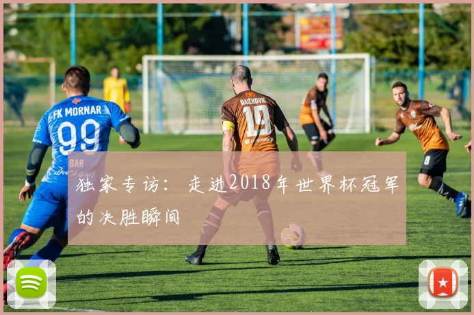独家专访:走进2018年世界杯冠军的决胜瞬间