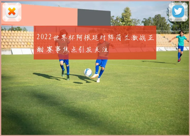 2022世界杯阿根廷对阵荷兰激战正酣 赛事焦点引发关注