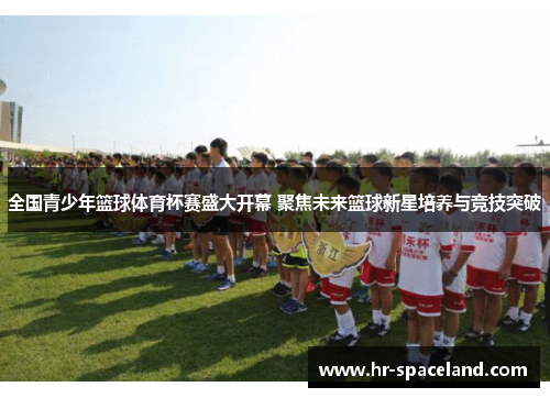 全国青少年篮球体育杯赛盛大开幕 聚焦未来篮球新星培养与竞技突破