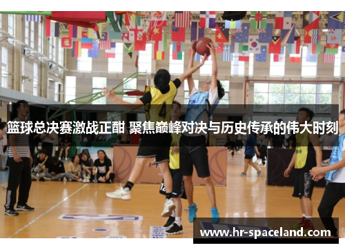 篮球总决赛激战正酣 聚焦巅峰对决与历史传承的伟大时刻