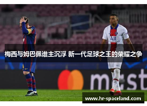 梅西与姆巴佩谁主沉浮 新一代足球之王的荣耀之争