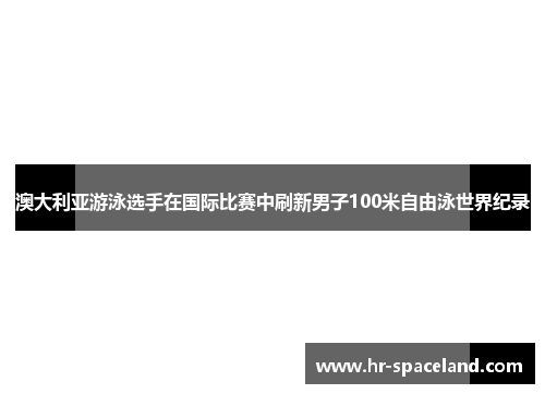 澳大利亚游泳选手在国际比赛中刷新男子100米自由泳世界纪录