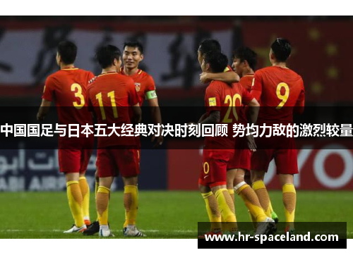 中国国足与日本五大经典对决时刻回顾 势均力敌的激烈较量 中国国足与日本五大经典对决时刻回顾 势均力敌的激烈较量
